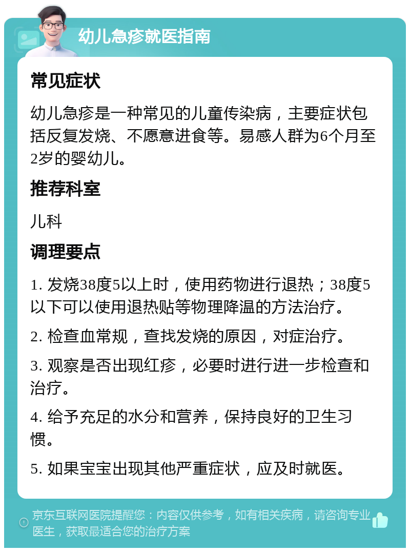 幼儿急疹就医指南 常见症状 幼儿急疹是一种常见的儿童传染病，主要症状包括反复发烧、不愿意进食等。易感人群为6个月至2岁的婴幼儿。 推荐科室 儿科 调理要点 1. 发烧38度5以上时，使用药物进行退热；38度5以下可以使用退热贴等物理降温的方法治疗。 2. 检查血常规，查找发烧的原因，对症治疗。 3. 观察是否出现红疹，必要时进行进一步检查和治疗。 4. 给予充足的水分和营养，保持良好的卫生习惯。 5. 如果宝宝出现其他严重症状，应及时就医。