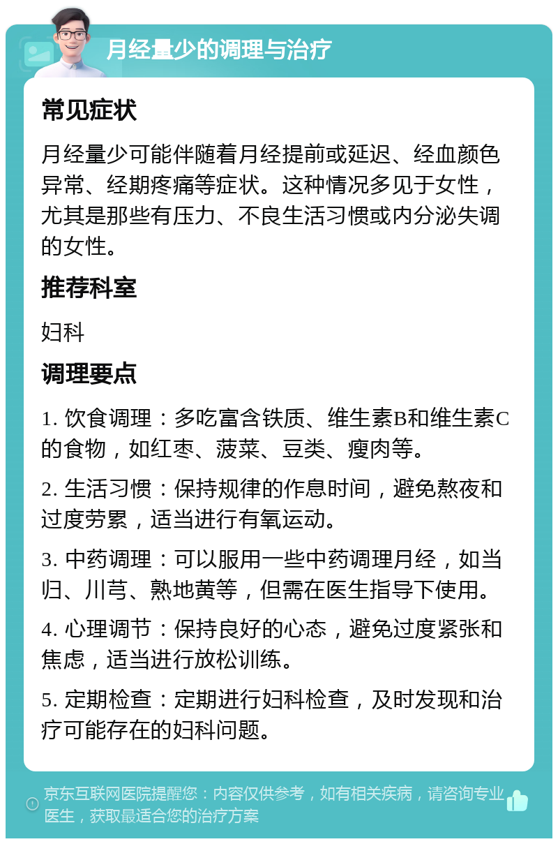 月经量少的调理与治疗 常见症状 月经量少可能伴随着月经提前或延迟、经血颜色异常、经期疼痛等症状。这种情况多见于女性，尤其是那些有压力、不良生活习惯或内分泌失调的女性。 推荐科室 妇科 调理要点 1. 饮食调理：多吃富含铁质、维生素B和维生素C的食物，如红枣、菠菜、豆类、瘦肉等。 2. 生活习惯：保持规律的作息时间，避免熬夜和过度劳累，适当进行有氧运动。 3. 中药调理：可以服用一些中药调理月经，如当归、川芎、熟地黄等，但需在医生指导下使用。 4. 心理调节：保持良好的心态，避免过度紧张和焦虑，适当进行放松训练。 5. 定期检查：定期进行妇科检查，及时发现和治疗可能存在的妇科问题。