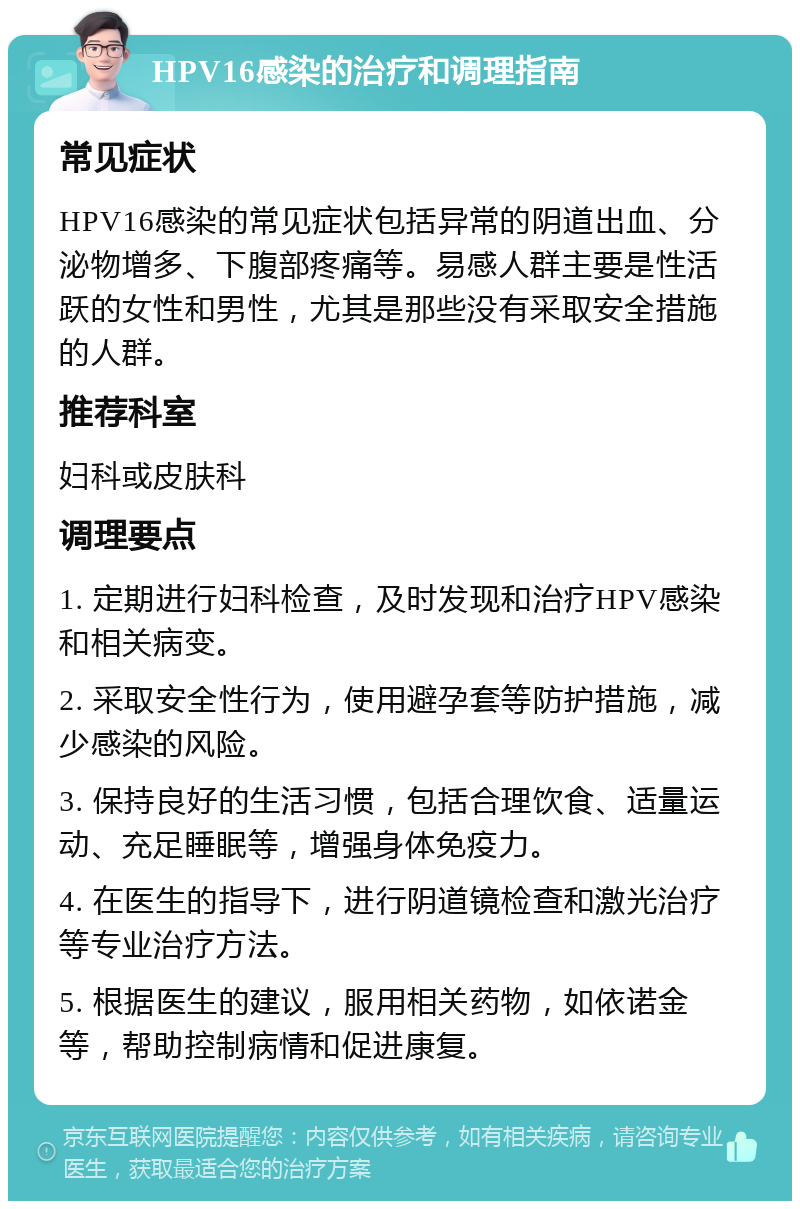 HPV16感染的治疗和调理指南 常见症状 HPV16感染的常见症状包括异常的阴道出血、分泌物增多、下腹部疼痛等。易感人群主要是性活跃的女性和男性，尤其是那些没有采取安全措施的人群。 推荐科室 妇科或皮肤科 调理要点 1. 定期进行妇科检查，及时发现和治疗HPV感染和相关病变。 2. 采取安全性行为，使用避孕套等防护措施，减少感染的风险。 3. 保持良好的生活习惯，包括合理饮食、适量运动、充足睡眠等，增强身体免疫力。 4. 在医生的指导下，进行阴道镜检查和激光治疗等专业治疗方法。 5. 根据医生的建议，服用相关药物，如依诺金等，帮助控制病情和促进康复。