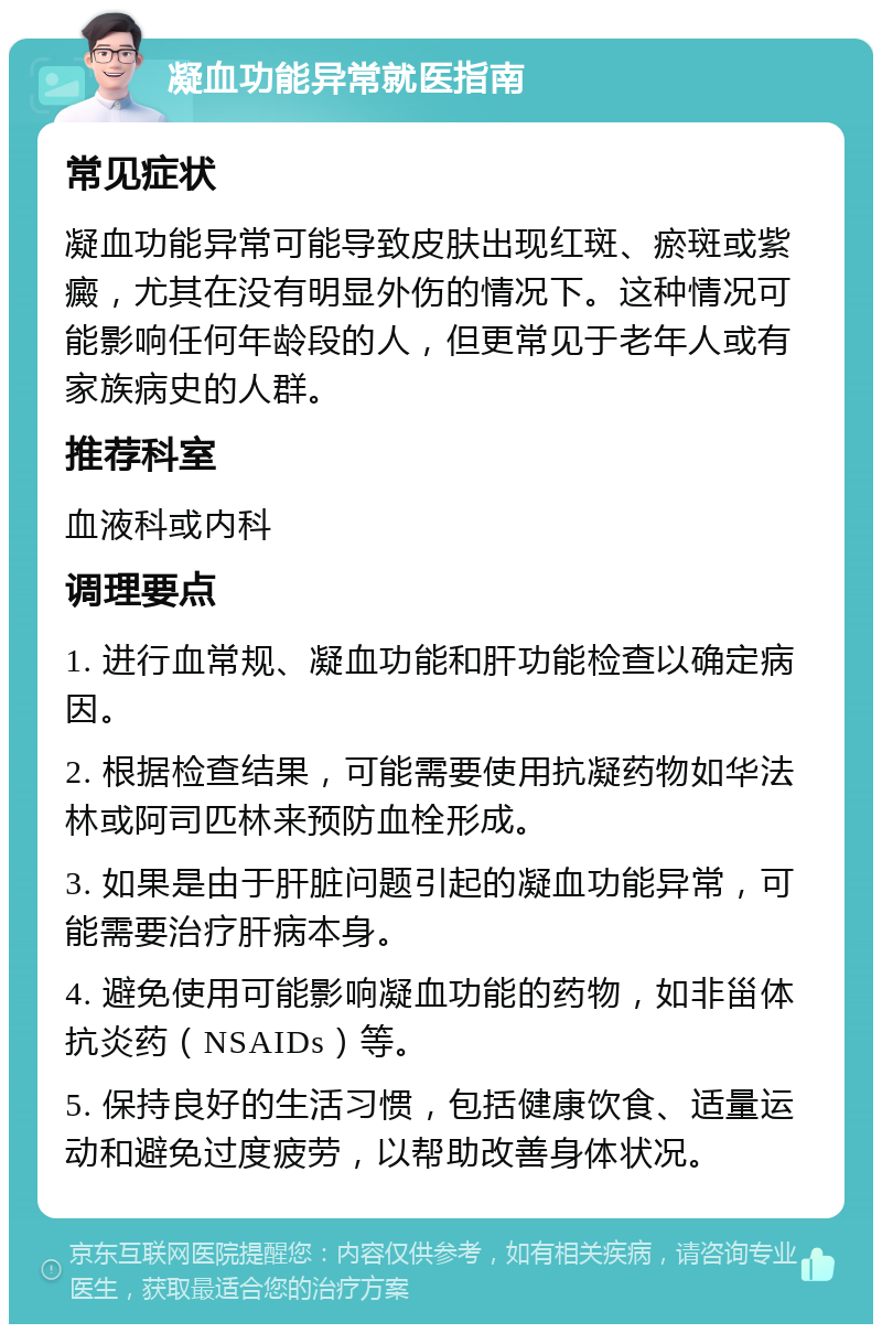 凝血功能异常就医指南 常见症状 凝血功能异常可能导致皮肤出现红斑、瘀斑或紫癜，尤其在没有明显外伤的情况下。这种情况可能影响任何年龄段的人，但更常见于老年人或有家族病史的人群。 推荐科室 血液科或内科 调理要点 1. 进行血常规、凝血功能和肝功能检查以确定病因。 2. 根据检查结果，可能需要使用抗凝药物如华法林或阿司匹林来预防血栓形成。 3. 如果是由于肝脏问题引起的凝血功能异常，可能需要治疗肝病本身。 4. 避免使用可能影响凝血功能的药物，如非甾体抗炎药（NSAIDs）等。 5. 保持良好的生活习惯，包括健康饮食、适量运动和避免过度疲劳，以帮助改善身体状况。