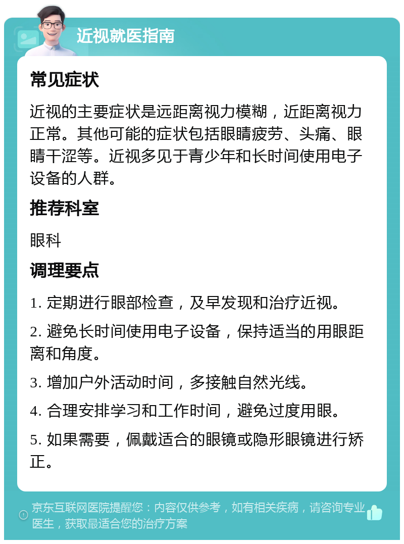 近视就医指南 常见症状 近视的主要症状是远距离视力模糊，近距离视力正常。其他可能的症状包括眼睛疲劳、头痛、眼睛干涩等。近视多见于青少年和长时间使用电子设备的人群。 推荐科室 眼科 调理要点 1. 定期进行眼部检查，及早发现和治疗近视。 2. 避免长时间使用电子设备，保持适当的用眼距离和角度。 3. 增加户外活动时间，多接触自然光线。 4. 合理安排学习和工作时间，避免过度用眼。 5. 如果需要，佩戴适合的眼镜或隐形眼镜进行矫正。