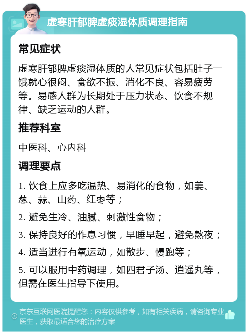 虚寒肝郁脾虚痰湿体质调理指南 常见症状 虚寒肝郁脾虚痰湿体质的人常见症状包括肚子一饿就心很闷、食欲不振、消化不良、容易疲劳等。易感人群为长期处于压力状态、饮食不规律、缺乏运动的人群。 推荐科室 中医科、心内科 调理要点 1. 饮食上应多吃温热、易消化的食物，如姜、葱、蒜、山药、红枣等； 2. 避免生冷、油腻、刺激性食物； 3. 保持良好的作息习惯，早睡早起，避免熬夜； 4. 适当进行有氧运动，如散步、慢跑等； 5. 可以服用中药调理，如四君子汤、逍遥丸等，但需在医生指导下使用。