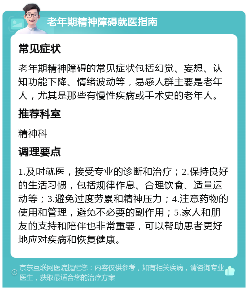 老年期精神障碍就医指南 常见症状 老年期精神障碍的常见症状包括幻觉、妄想、认知功能下降、情绪波动等，易感人群主要是老年人，尤其是那些有慢性疾病或手术史的老年人。 推荐科室 精神科 调理要点 1.及时就医，接受专业的诊断和治疗；2.保持良好的生活习惯，包括规律作息、合理饮食、适量运动等；3.避免过度劳累和精神压力；4.注意药物的使用和管理，避免不必要的副作用；5.家人和朋友的支持和陪伴也非常重要，可以帮助患者更好地应对疾病和恢复健康。