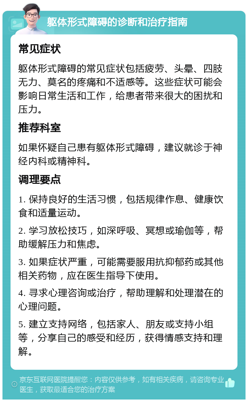 躯体形式障碍的诊断和治疗指南 常见症状 躯体形式障碍的常见症状包括疲劳、头晕、四肢无力、莫名的疼痛和不适感等。这些症状可能会影响日常生活和工作，给患者带来很大的困扰和压力。 推荐科室 如果怀疑自己患有躯体形式障碍，建议就诊于神经内科或精神科。 调理要点 1. 保持良好的生活习惯，包括规律作息、健康饮食和适量运动。 2. 学习放松技巧，如深呼吸、冥想或瑜伽等，帮助缓解压力和焦虑。 3. 如果症状严重，可能需要服用抗抑郁药或其他相关药物，应在医生指导下使用。 4. 寻求心理咨询或治疗，帮助理解和处理潜在的心理问题。 5. 建立支持网络，包括家人、朋友或支持小组等，分享自己的感受和经历，获得情感支持和理解。