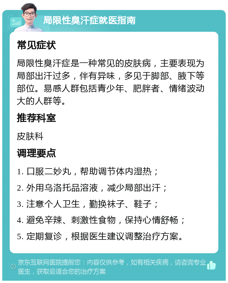 局限性臭汗症就医指南 常见症状 局限性臭汗症是一种常见的皮肤病，主要表现为局部出汗过多，伴有异味，多见于脚部、腋下等部位。易感人群包括青少年、肥胖者、情绪波动大的人群等。 推荐科室 皮肤科 调理要点 1. 口服二妙丸，帮助调节体内湿热； 2. 外用乌洛托品溶液，减少局部出汗； 3. 注意个人卫生，勤换袜子、鞋子； 4. 避免辛辣、刺激性食物，保持心情舒畅； 5. 定期复诊，根据医生建议调整治疗方案。