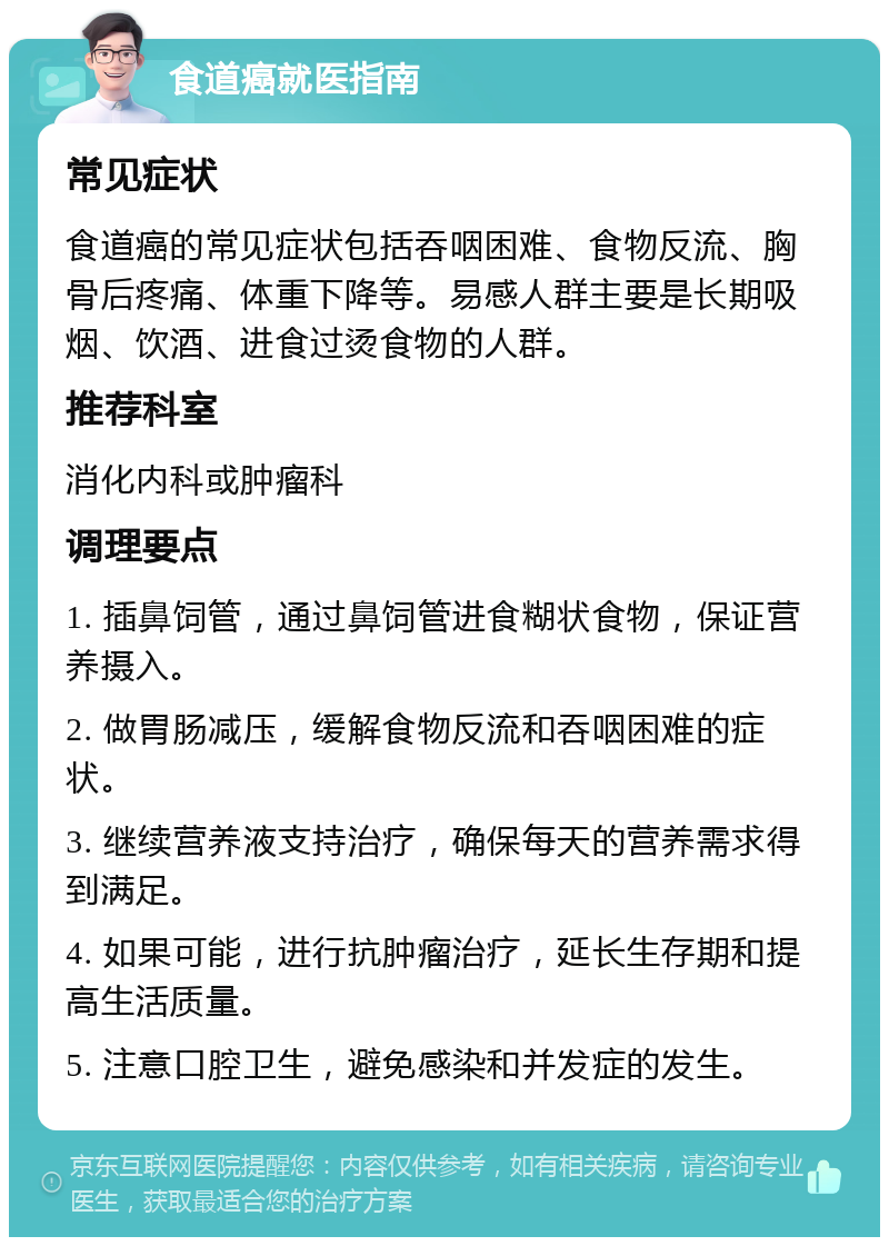 食道癌就医指南 常见症状 食道癌的常见症状包括吞咽困难、食物反流、胸骨后疼痛、体重下降等。易感人群主要是长期吸烟、饮酒、进食过烫食物的人群。 推荐科室 消化内科或肿瘤科 调理要点 1. 插鼻饲管，通过鼻饲管进食糊状食物，保证营养摄入。 2. 做胃肠减压，缓解食物反流和吞咽困难的症状。 3. 继续营养液支持治疗，确保每天的营养需求得到满足。 4. 如果可能，进行抗肿瘤治疗，延长生存期和提高生活质量。 5. 注意口腔卫生，避免感染和并发症的发生。