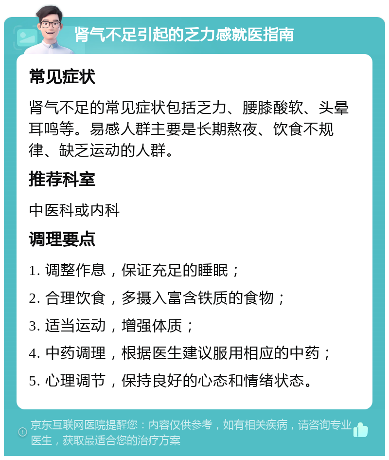 肾气不足引起的乏力感就医指南 常见症状 肾气不足的常见症状包括乏力、腰膝酸软、头晕耳鸣等。易感人群主要是长期熬夜、饮食不规律、缺乏运动的人群。 推荐科室 中医科或内科 调理要点 1. 调整作息，保证充足的睡眠； 2. 合理饮食，多摄入富含铁质的食物； 3. 适当运动，增强体质； 4. 中药调理，根据医生建议服用相应的中药； 5. 心理调节，保持良好的心态和情绪状态。