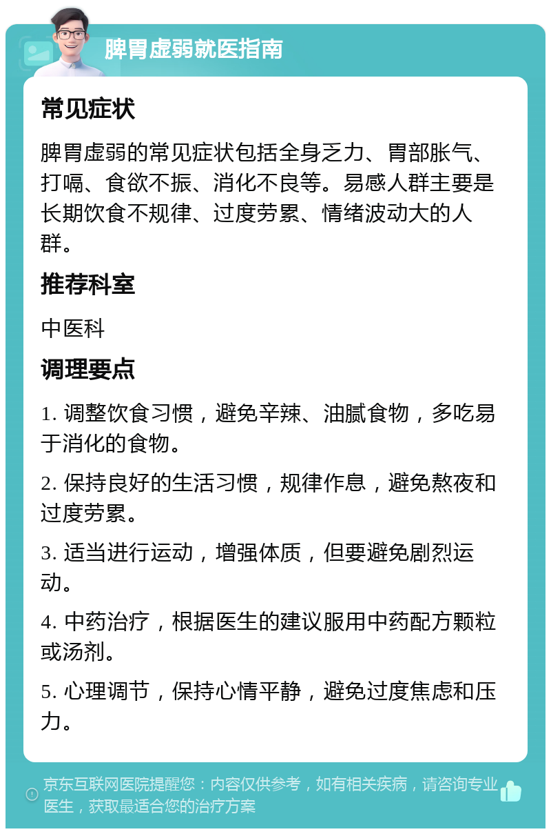 脾胃虚弱就医指南 常见症状 脾胃虚弱的常见症状包括全身乏力、胃部胀气、打嗝、食欲不振、消化不良等。易感人群主要是长期饮食不规律、过度劳累、情绪波动大的人群。 推荐科室 中医科 调理要点 1. 调整饮食习惯，避免辛辣、油腻食物，多吃易于消化的食物。 2. 保持良好的生活习惯，规律作息，避免熬夜和过度劳累。 3. 适当进行运动，增强体质，但要避免剧烈运动。 4. 中药治疗，根据医生的建议服用中药配方颗粒或汤剂。 5. 心理调节，保持心情平静，避免过度焦虑和压力。