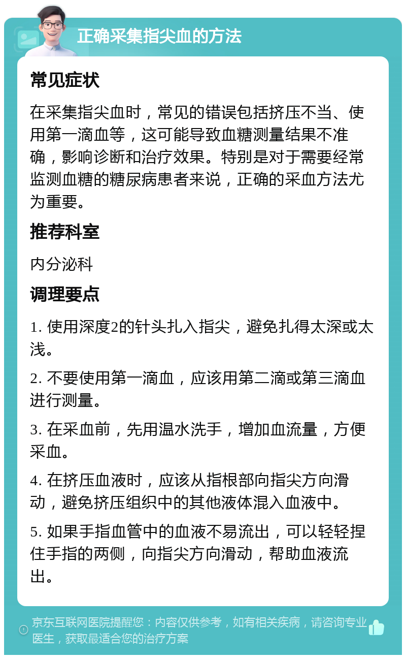 正确采集指尖血的方法 常见症状 在采集指尖血时，常见的错误包括挤压不当、使用第一滴血等，这可能导致血糖测量结果不准确，影响诊断和治疗效果。特别是对于需要经常监测血糖的糖尿病患者来说，正确的采血方法尤为重要。 推荐科室 内分泌科 调理要点 1. 使用深度2的针头扎入指尖，避免扎得太深或太浅。 2. 不要使用第一滴血，应该用第二滴或第三滴血进行测量。 3. 在采血前，先用温水洗手，增加血流量，方便采血。 4. 在挤压血液时，应该从指根部向指尖方向滑动，避免挤压组织中的其他液体混入血液中。 5. 如果手指血管中的血液不易流出，可以轻轻捏住手指的两侧，向指尖方向滑动，帮助血液流出。