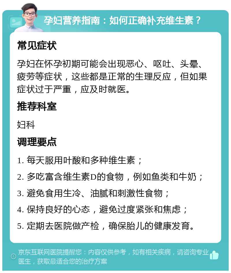 孕妇营养指南：如何正确补充维生素？ 常见症状 孕妇在怀孕初期可能会出现恶心、呕吐、头晕、疲劳等症状，这些都是正常的生理反应，但如果症状过于严重，应及时就医。 推荐科室 妇科 调理要点 1. 每天服用叶酸和多种维生素； 2. 多吃富含维生素D的食物，例如鱼类和牛奶； 3. 避免食用生冷、油腻和刺激性食物； 4. 保持良好的心态，避免过度紧张和焦虑； 5. 定期去医院做产检，确保胎儿的健康发育。