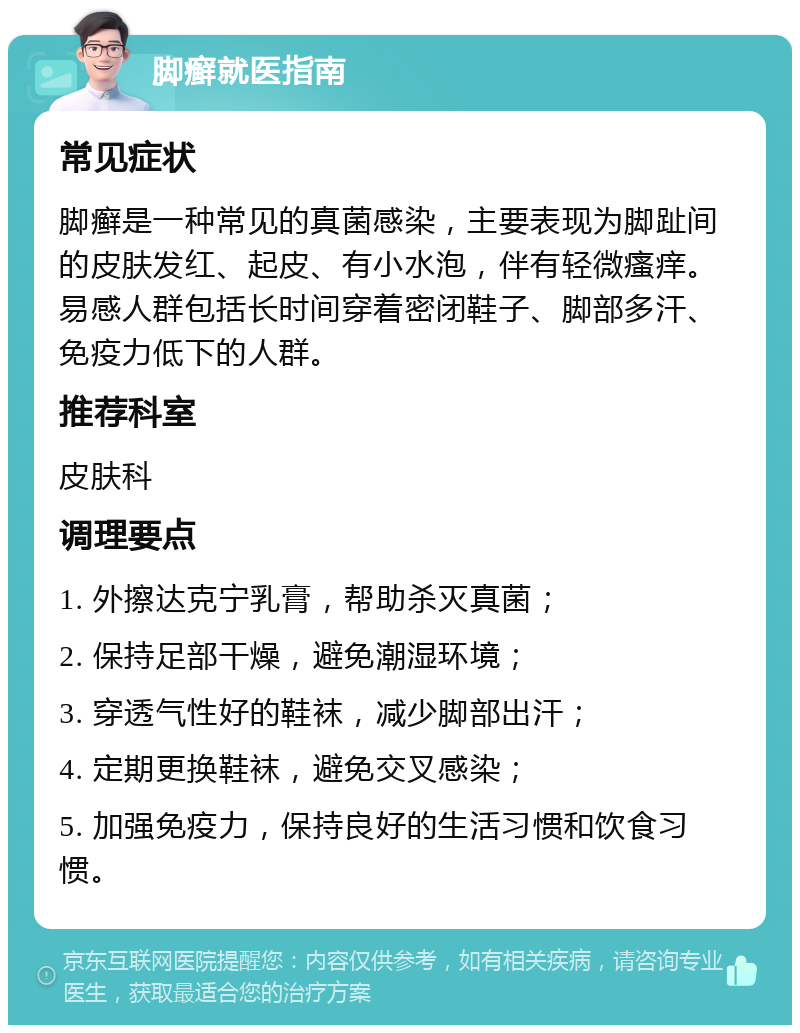 脚癣就医指南 常见症状 脚癣是一种常见的真菌感染，主要表现为脚趾间的皮肤发红、起皮、有小水泡，伴有轻微瘙痒。易感人群包括长时间穿着密闭鞋子、脚部多汗、免疫力低下的人群。 推荐科室 皮肤科 调理要点 1. 外擦达克宁乳膏，帮助杀灭真菌； 2. 保持足部干燥，避免潮湿环境； 3. 穿透气性好的鞋袜，减少脚部出汗； 4. 定期更换鞋袜，避免交叉感染； 5. 加强免疫力，保持良好的生活习惯和饮食习惯。