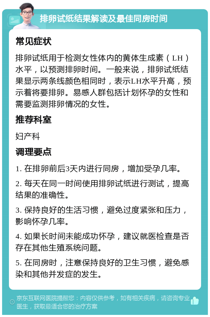 排卵试纸结果解读及最佳同房时间 常见症状 排卵试纸用于检测女性体内的黄体生成素（LH）水平，以预测排卵时间。一般来说，排卵试纸结果显示两条线颜色相同时，表示LH水平升高，预示着将要排卵。易感人群包括计划怀孕的女性和需要监测排卵情况的女性。 推荐科室 妇产科 调理要点 1. 在排卵前后3天内进行同房，增加受孕几率。 2. 每天在同一时间使用排卵试纸进行测试，提高结果的准确性。 3. 保持良好的生活习惯，避免过度紧张和压力，影响怀孕几率。 4. 如果长时间未能成功怀孕，建议就医检查是否存在其他生殖系统问题。 5. 在同房时，注意保持良好的卫生习惯，避免感染和其他并发症的发生。