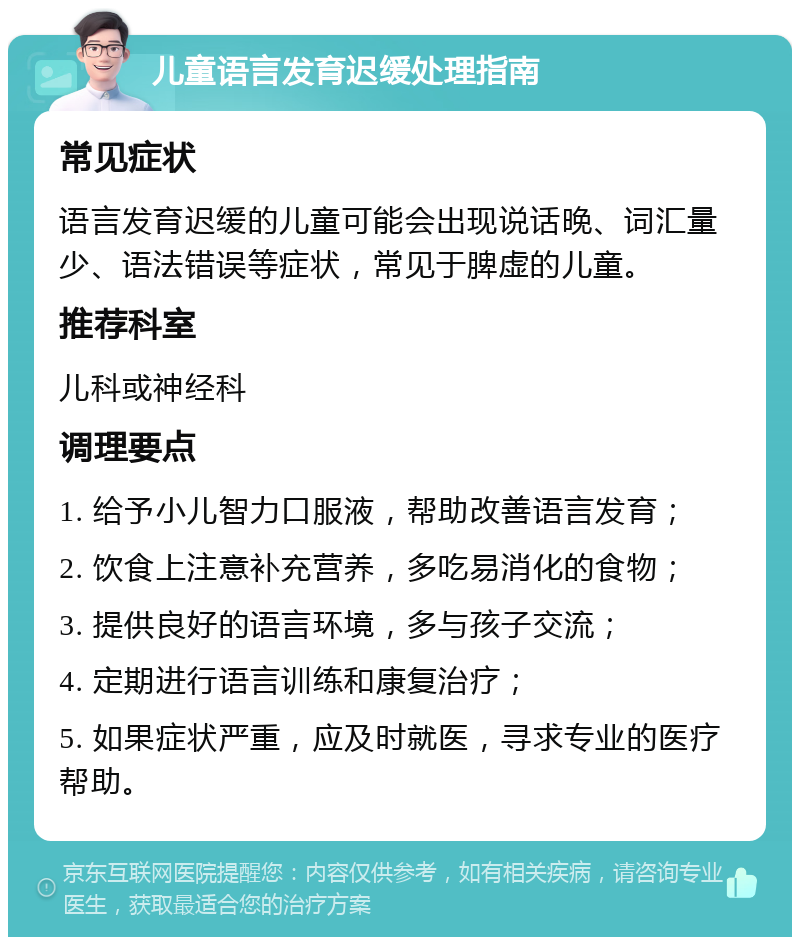 儿童语言发育迟缓处理指南 常见症状 语言发育迟缓的儿童可能会出现说话晚、词汇量少、语法错误等症状，常见于脾虚的儿童。 推荐科室 儿科或神经科 调理要点 1. 给予小儿智力口服液，帮助改善语言发育； 2. 饮食上注意补充营养，多吃易消化的食物； 3. 提供良好的语言环境，多与孩子交流； 4. 定期进行语言训练和康复治疗； 5. 如果症状严重，应及时就医，寻求专业的医疗帮助。