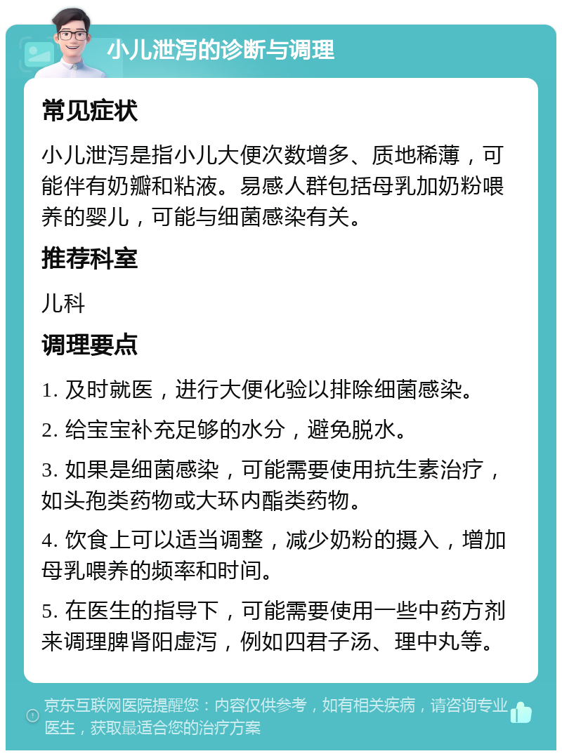 小儿泄泻的诊断与调理 常见症状 小儿泄泻是指小儿大便次数增多、质地稀薄，可能伴有奶瓣和粘液。易感人群包括母乳加奶粉喂养的婴儿，可能与细菌感染有关。 推荐科室 儿科 调理要点 1. 及时就医，进行大便化验以排除细菌感染。 2. 给宝宝补充足够的水分，避免脱水。 3. 如果是细菌感染，可能需要使用抗生素治疗，如头孢类药物或大环内酯类药物。 4. 饮食上可以适当调整，减少奶粉的摄入，增加母乳喂养的频率和时间。 5. 在医生的指导下，可能需要使用一些中药方剂来调理脾肾阳虚泻，例如四君子汤、理中丸等。