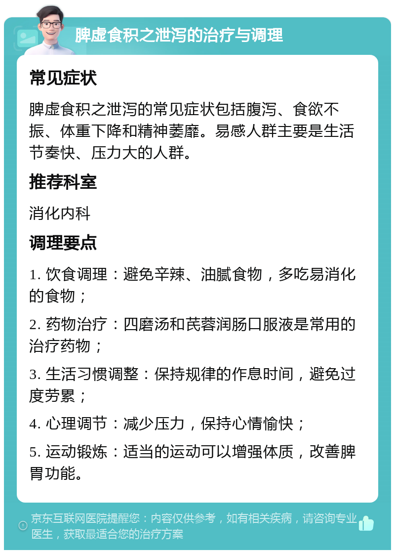 脾虚食积之泄泻的治疗与调理 常见症状 脾虚食积之泄泻的常见症状包括腹泻、食欲不振、体重下降和精神萎靡。易感人群主要是生活节奏快、压力大的人群。 推荐科室 消化内科 调理要点 1. 饮食调理：避免辛辣、油腻食物，多吃易消化的食物； 2. 药物治疗：四磨汤和芪蓉润肠口服液是常用的治疗药物； 3. 生活习惯调整：保持规律的作息时间，避免过度劳累； 4. 心理调节：减少压力，保持心情愉快； 5. 运动锻炼：适当的运动可以增强体质，改善脾胃功能。