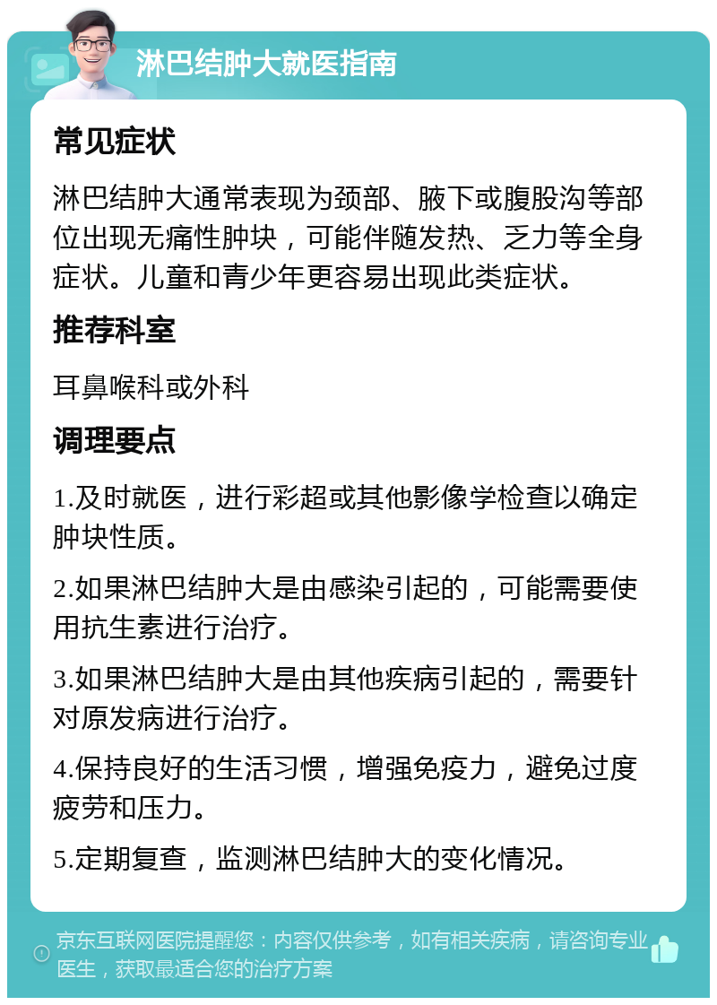 淋巴结肿大就医指南 常见症状 淋巴结肿大通常表现为颈部、腋下或腹股沟等部位出现无痛性肿块，可能伴随发热、乏力等全身症状。儿童和青少年更容易出现此类症状。 推荐科室 耳鼻喉科或外科 调理要点 1.及时就医，进行彩超或其他影像学检查以确定肿块性质。 2.如果淋巴结肿大是由感染引起的，可能需要使用抗生素进行治疗。 3.如果淋巴结肿大是由其他疾病引起的，需要针对原发病进行治疗。 4.保持良好的生活习惯，增强免疫力，避免过度疲劳和压力。 5.定期复查，监测淋巴结肿大的变化情况。