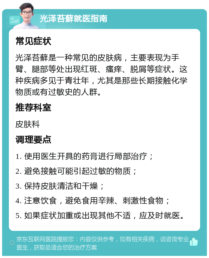 光泽苔藓就医指南 常见症状 光泽苔藓是一种常见的皮肤病，主要表现为手臂、腿部等处出现红斑、瘙痒、脱屑等症状。这种疾病多见于青壮年，尤其是那些长期接触化学物质或有过敏史的人群。 推荐科室 皮肤科 调理要点 1. 使用医生开具的药膏进行局部治疗； 2. 避免接触可能引起过敏的物质； 3. 保持皮肤清洁和干燥； 4. 注意饮食，避免食用辛辣、刺激性食物； 5. 如果症状加重或出现其他不适，应及时就医。