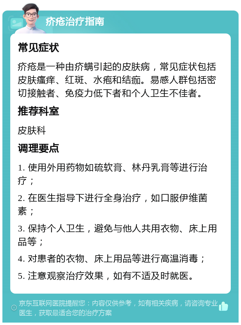 疥疮治疗指南 常见症状 疥疮是一种由疥螨引起的皮肤病，常见症状包括皮肤瘙痒、红斑、水疱和结痂。易感人群包括密切接触者、免疫力低下者和个人卫生不佳者。 推荐科室 皮肤科 调理要点 1. 使用外用药物如硫软膏、林丹乳膏等进行治疗； 2. 在医生指导下进行全身治疗，如口服伊维菌素； 3. 保持个人卫生，避免与他人共用衣物、床上用品等； 4. 对患者的衣物、床上用品等进行高温消毒； 5. 注意观察治疗效果，如有不适及时就医。