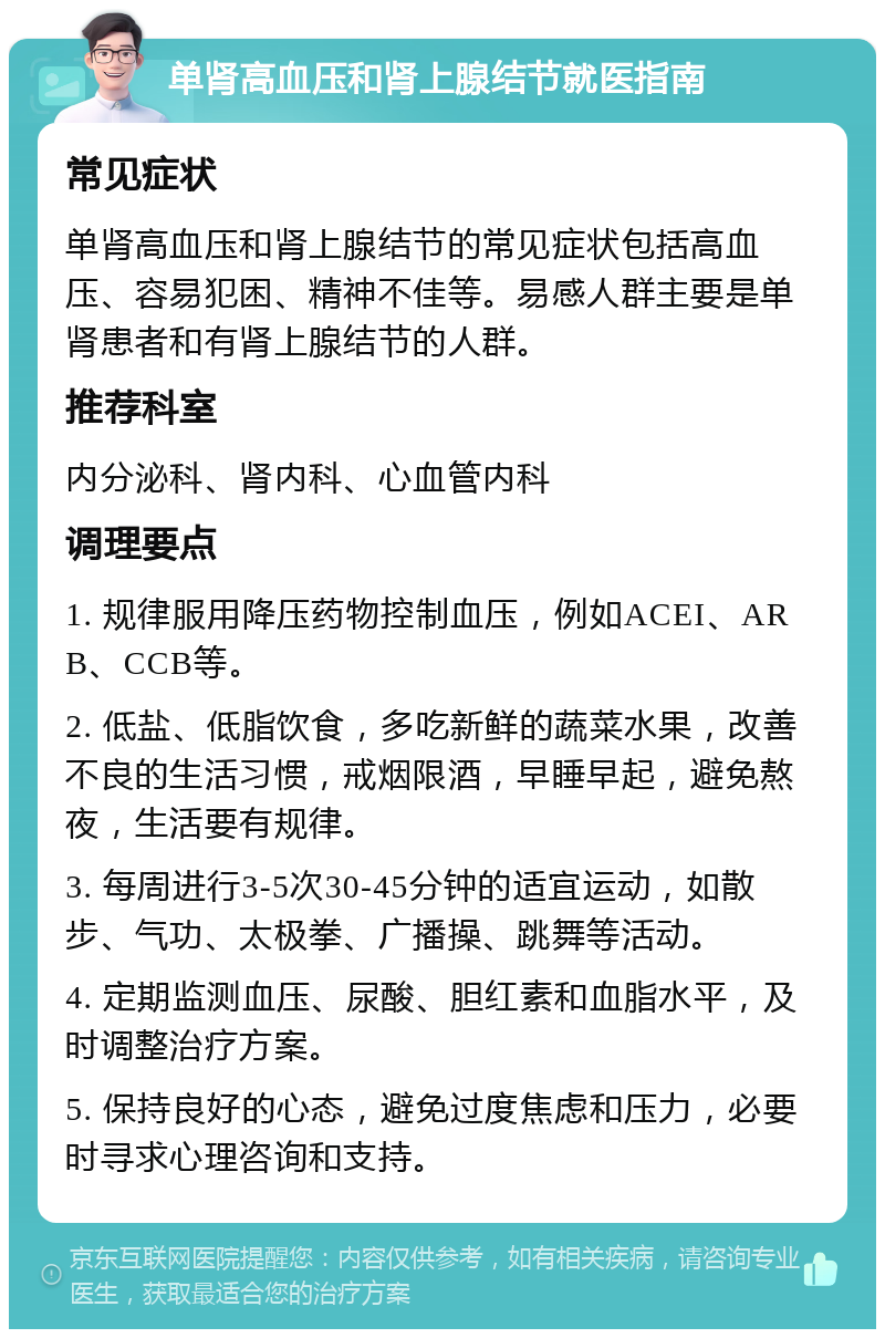 单肾高血压和肾上腺结节就医指南 常见症状 单肾高血压和肾上腺结节的常见症状包括高血压、容易犯困、精神不佳等。易感人群主要是单肾患者和有肾上腺结节的人群。 推荐科室 内分泌科、肾内科、心血管内科 调理要点 1. 规律服用降压药物控制血压，例如ACEI、ARB、CCB等。 2. 低盐、低脂饮食，多吃新鲜的蔬菜水果，改善不良的生活习惯，戒烟限酒，早睡早起，避免熬夜，生活要有规律。 3. 每周进行3-5次30-45分钟的适宜运动，如散步、气功、太极拳、广播操、跳舞等活动。 4. 定期监测血压、尿酸、胆红素和血脂水平，及时调整治疗方案。 5. 保持良好的心态，避免过度焦虑和压力，必要时寻求心理咨询和支持。