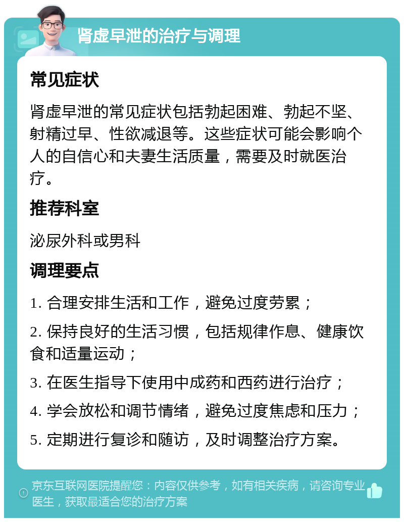 肾虚早泄的治疗与调理 常见症状 肾虚早泄的常见症状包括勃起困难、勃起不坚、射精过早、性欲减退等。这些症状可能会影响个人的自信心和夫妻生活质量，需要及时就医治疗。 推荐科室 泌尿外科或男科 调理要点 1. 合理安排生活和工作，避免过度劳累； 2. 保持良好的生活习惯，包括规律作息、健康饮食和适量运动； 3. 在医生指导下使用中成药和西药进行治疗； 4. 学会放松和调节情绪，避免过度焦虑和压力； 5. 定期进行复诊和随访，及时调整治疗方案。