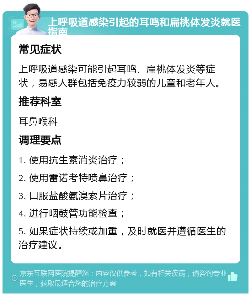 上呼吸道感染引起的耳鸣和扁桃体发炎就医指南 常见症状 上呼吸道感染可能引起耳鸣、扁桃体发炎等症状，易感人群包括免疫力较弱的儿童和老年人。 推荐科室 耳鼻喉科 调理要点 1. 使用抗生素消炎治疗； 2. 使用雷诺考特喷鼻治疗； 3. 口服盐酸氨溴索片治疗； 4. 进行咽鼓管功能检查； 5. 如果症状持续或加重，及时就医并遵循医生的治疗建议。