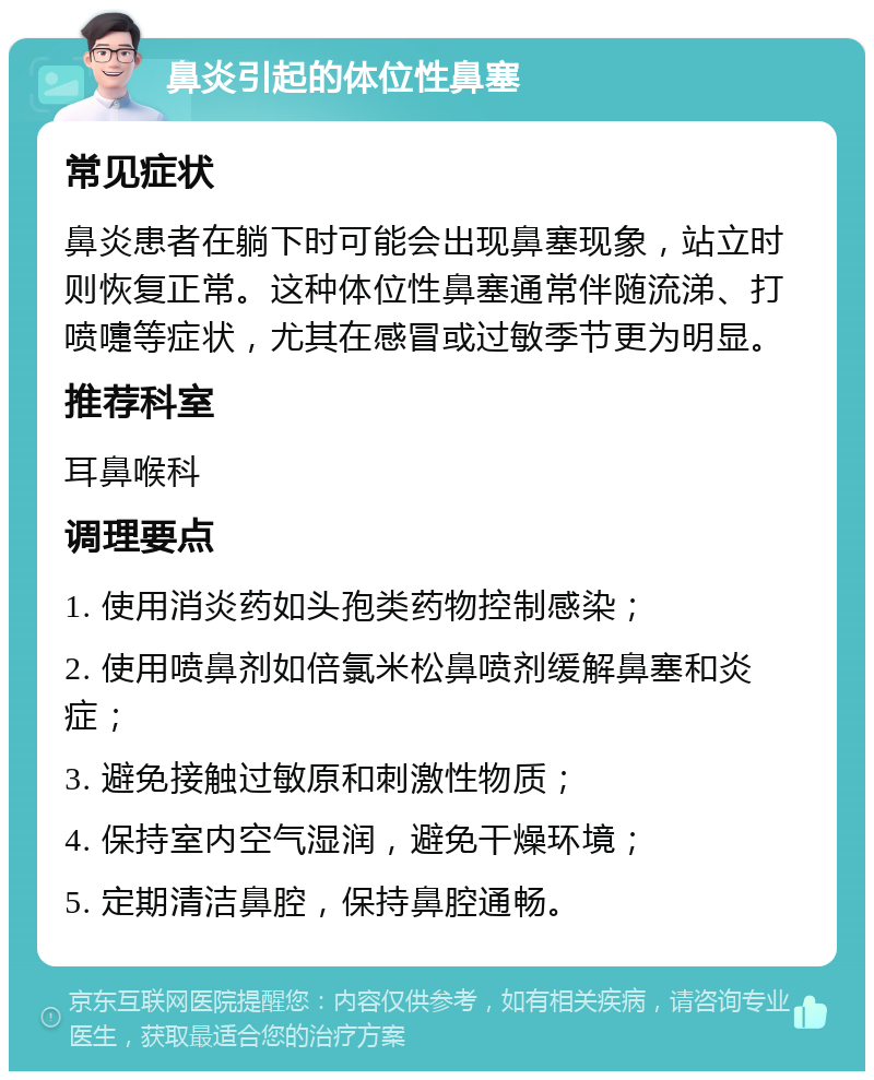 鼻炎引起的体位性鼻塞 常见症状 鼻炎患者在躺下时可能会出现鼻塞现象，站立时则恢复正常。这种体位性鼻塞通常伴随流涕、打喷嚏等症状，尤其在感冒或过敏季节更为明显。 推荐科室 耳鼻喉科 调理要点 1. 使用消炎药如头孢类药物控制感染； 2. 使用喷鼻剂如倍氯米松鼻喷剂缓解鼻塞和炎症； 3. 避免接触过敏原和刺激性物质； 4. 保持室内空气湿润，避免干燥环境； 5. 定期清洁鼻腔，保持鼻腔通畅。