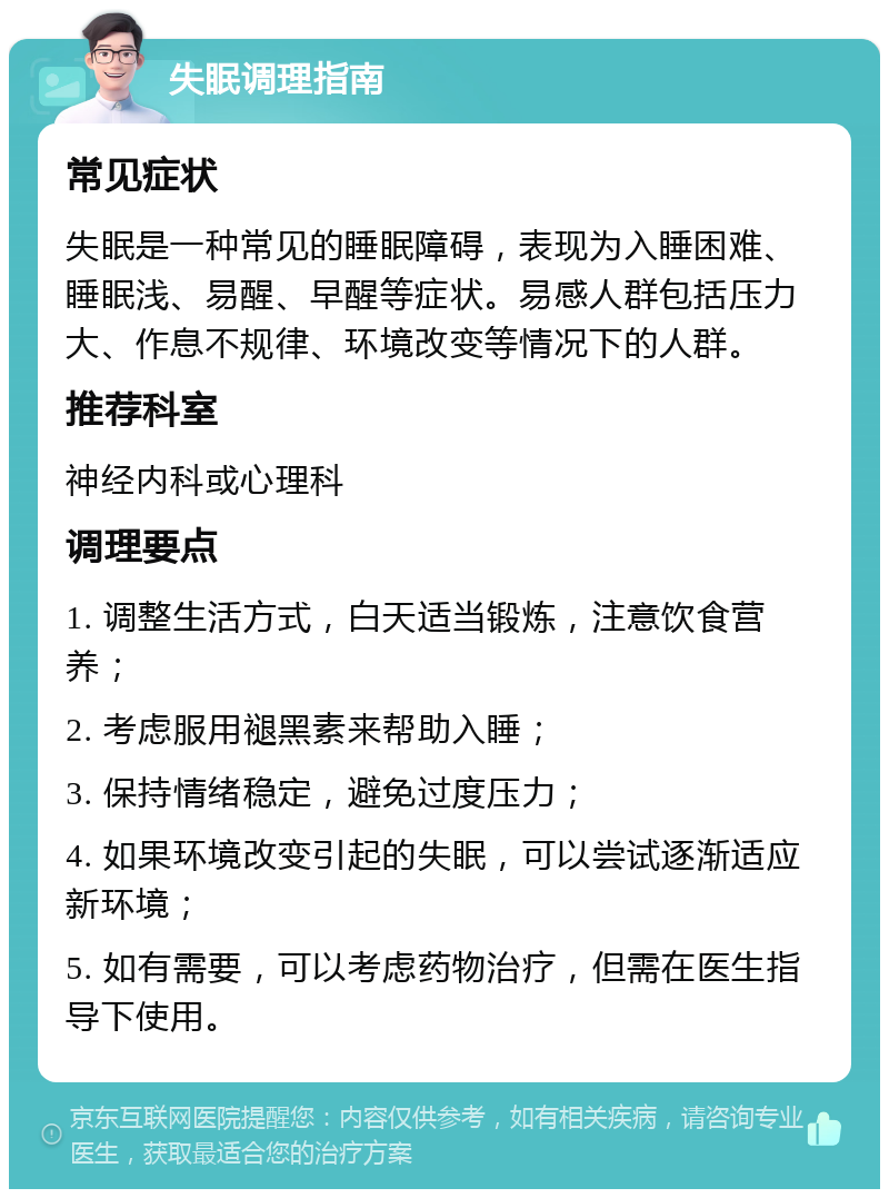 失眠调理指南 常见症状 失眠是一种常见的睡眠障碍，表现为入睡困难、睡眠浅、易醒、早醒等症状。易感人群包括压力大、作息不规律、环境改变等情况下的人群。 推荐科室 神经内科或心理科 调理要点 1. 调整生活方式，白天适当锻炼，注意饮食营养； 2. 考虑服用褪黑素来帮助入睡； 3. 保持情绪稳定，避免过度压力； 4. 如果环境改变引起的失眠，可以尝试逐渐适应新环境； 5. 如有需要，可以考虑药物治疗，但需在医生指导下使用。