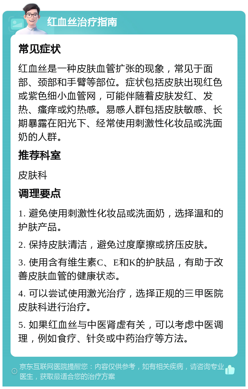 红血丝治疗指南 常见症状 红血丝是一种皮肤血管扩张的现象，常见于面部、颈部和手臂等部位。症状包括皮肤出现红色或紫色细小血管网，可能伴随着皮肤发红、发热、瘙痒或灼热感。易感人群包括皮肤敏感、长期暴露在阳光下、经常使用刺激性化妆品或洗面奶的人群。 推荐科室 皮肤科 调理要点 1. 避免使用刺激性化妆品或洗面奶，选择温和的护肤产品。 2. 保持皮肤清洁，避免过度摩擦或挤压皮肤。 3. 使用含有维生素C、E和K的护肤品，有助于改善皮肤血管的健康状态。 4. 可以尝试使用激光治疗，选择正规的三甲医院皮肤科进行治疗。 5. 如果红血丝与中医肾虚有关，可以考虑中医调理，例如食疗、针灸或中药治疗等方法。