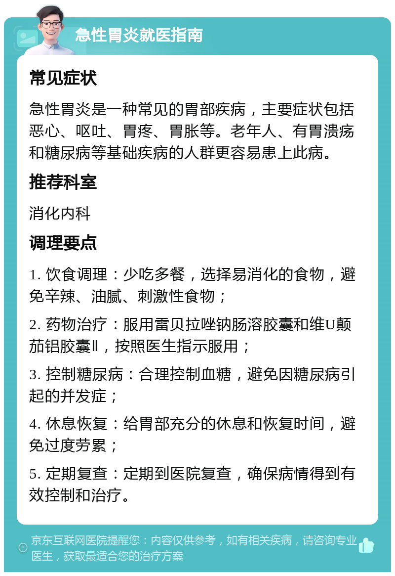 急性胃炎就医指南 常见症状 急性胃炎是一种常见的胃部疾病，主要症状包括恶心、呕吐、胃疼、胃胀等。老年人、有胃溃疡和糖尿病等基础疾病的人群更容易患上此病。 推荐科室 消化内科 调理要点 1. 饮食调理：少吃多餐，选择易消化的食物，避免辛辣、油腻、刺激性食物； 2. 药物治疗：服用雷贝拉唑钠肠溶胶囊和维U颠茄铝胶囊Ⅱ，按照医生指示服用； 3. 控制糖尿病：合理控制血糖，避免因糖尿病引起的并发症； 4. 休息恢复：给胃部充分的休息和恢复时间，避免过度劳累； 5. 定期复查：定期到医院复查，确保病情得到有效控制和治疗。