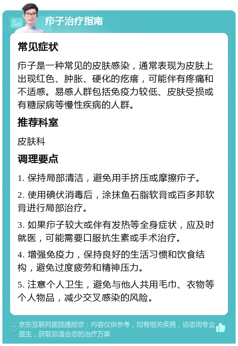 疖子治疗指南 常见症状 疖子是一种常见的皮肤感染，通常表现为皮肤上出现红色、肿胀、硬化的疙瘩，可能伴有疼痛和不适感。易感人群包括免疫力较低、皮肤受损或有糖尿病等慢性疾病的人群。 推荐科室 皮肤科 调理要点 1. 保持局部清洁，避免用手挤压或摩擦疖子。 2. 使用碘伏消毒后，涂抹鱼石脂软膏或百多邦软膏进行局部治疗。 3. 如果疖子较大或伴有发热等全身症状，应及时就医，可能需要口服抗生素或手术治疗。 4. 增强免疫力，保持良好的生活习惯和饮食结构，避免过度疲劳和精神压力。 5. 注意个人卫生，避免与他人共用毛巾、衣物等个人物品，减少交叉感染的风险。