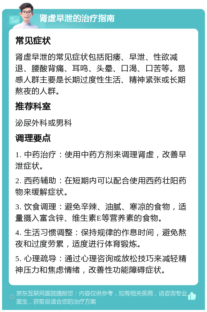 肾虚早泄的治疗指南 常见症状 肾虚早泄的常见症状包括阳痿、早泄、性欲减退、腰酸背痛、耳鸣、头晕、口渴、口苦等。易感人群主要是长期过度性生活、精神紧张或长期熬夜的人群。 推荐科室 泌尿外科或男科 调理要点 1. 中药治疗：使用中药方剂来调理肾虚，改善早泄症状。 2. 西药辅助：在短期内可以配合使用西药壮阳药物来缓解症状。 3. 饮食调理：避免辛辣、油腻、寒凉的食物，适量摄入富含锌、维生素E等营养素的食物。 4. 生活习惯调整：保持规律的作息时间，避免熬夜和过度劳累，适度进行体育锻炼。 5. 心理疏导：通过心理咨询或放松技巧来减轻精神压力和焦虑情绪，改善性功能障碍症状。