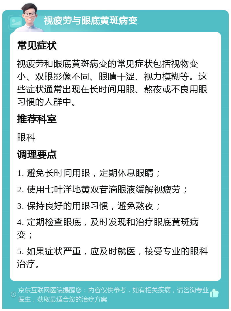 视疲劳与眼底黄斑病变 常见症状 视疲劳和眼底黄斑病变的常见症状包括视物变小、双眼影像不同、眼睛干涩、视力模糊等。这些症状通常出现在长时间用眼、熬夜或不良用眼习惯的人群中。 推荐科室 眼科 调理要点 1. 避免长时间用眼，定期休息眼睛； 2. 使用七叶洋地黄双苷滴眼液缓解视疲劳； 3. 保持良好的用眼习惯，避免熬夜； 4. 定期检查眼底，及时发现和治疗眼底黄斑病变； 5. 如果症状严重，应及时就医，接受专业的眼科治疗。