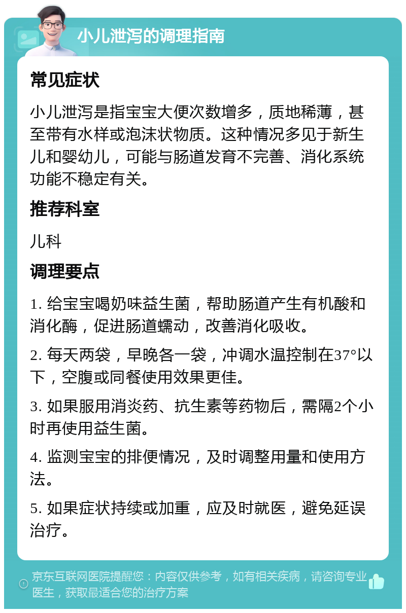 小儿泄泻的调理指南 常见症状 小儿泄泻是指宝宝大便次数增多，质地稀薄，甚至带有水样或泡沫状物质。这种情况多见于新生儿和婴幼儿，可能与肠道发育不完善、消化系统功能不稳定有关。 推荐科室 儿科 调理要点 1. 给宝宝喝奶味益生菌，帮助肠道产生有机酸和消化酶，促进肠道蠕动，改善消化吸收。 2. 每天两袋，早晚各一袋，冲调水温控制在37°以下，空腹或同餐使用效果更佳。 3. 如果服用消炎药、抗生素等药物后，需隔2个小时再使用益生菌。 4. 监测宝宝的排便情况，及时调整用量和使用方法。 5. 如果症状持续或加重，应及时就医，避免延误治疗。