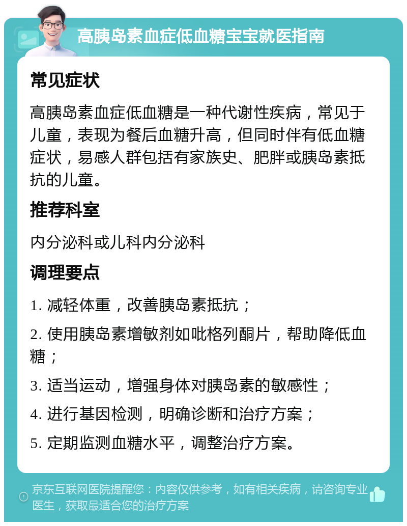 高胰岛素血症低血糖宝宝就医指南 常见症状 高胰岛素血症低血糖是一种代谢性疾病，常见于儿童，表现为餐后血糖升高，但同时伴有低血糖症状，易感人群包括有家族史、肥胖或胰岛素抵抗的儿童。 推荐科室 内分泌科或儿科内分泌科 调理要点 1. 减轻体重，改善胰岛素抵抗； 2. 使用胰岛素增敏剂如吡格列酮片，帮助降低血糖； 3. 适当运动，增强身体对胰岛素的敏感性； 4. 进行基因检测，明确诊断和治疗方案； 5. 定期监测血糖水平，调整治疗方案。