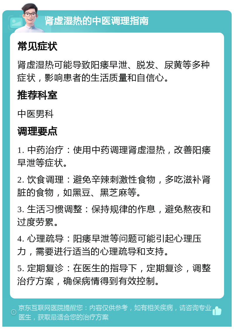 肾虚湿热的中医调理指南 常见症状 肾虚湿热可能导致阳痿早泄、脱发、尿黄等多种症状，影响患者的生活质量和自信心。 推荐科室 中医男科 调理要点 1. 中药治疗：使用中药调理肾虚湿热，改善阳痿早泄等症状。 2. 饮食调理：避免辛辣刺激性食物，多吃滋补肾脏的食物，如黑豆、黑芝麻等。 3. 生活习惯调整：保持规律的作息，避免熬夜和过度劳累。 4. 心理疏导：阳痿早泄等问题可能引起心理压力，需要进行适当的心理疏导和支持。 5. 定期复诊：在医生的指导下，定期复诊，调整治疗方案，确保病情得到有效控制。