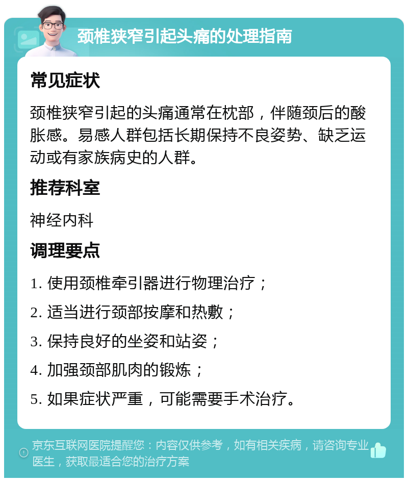 颈椎狭窄引起头痛的处理指南 常见症状 颈椎狭窄引起的头痛通常在枕部，伴随颈后的酸胀感。易感人群包括长期保持不良姿势、缺乏运动或有家族病史的人群。 推荐科室 神经内科 调理要点 1. 使用颈椎牵引器进行物理治疗； 2. 适当进行颈部按摩和热敷； 3. 保持良好的坐姿和站姿； 4. 加强颈部肌肉的锻炼； 5. 如果症状严重，可能需要手术治疗。