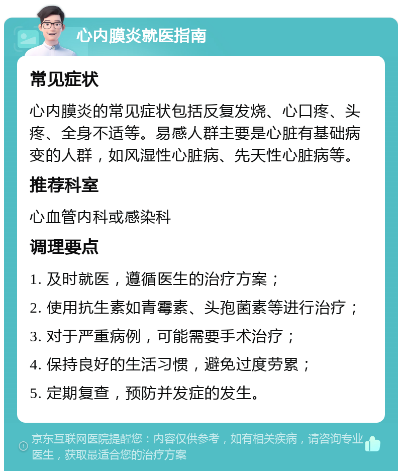 心内膜炎就医指南 常见症状 心内膜炎的常见症状包括反复发烧、心口疼、头疼、全身不适等。易感人群主要是心脏有基础病变的人群，如风湿性心脏病、先天性心脏病等。 推荐科室 心血管内科或感染科 调理要点 1. 及时就医，遵循医生的治疗方案； 2. 使用抗生素如青霉素、头孢菌素等进行治疗； 3. 对于严重病例，可能需要手术治疗； 4. 保持良好的生活习惯，避免过度劳累； 5. 定期复查，预防并发症的发生。