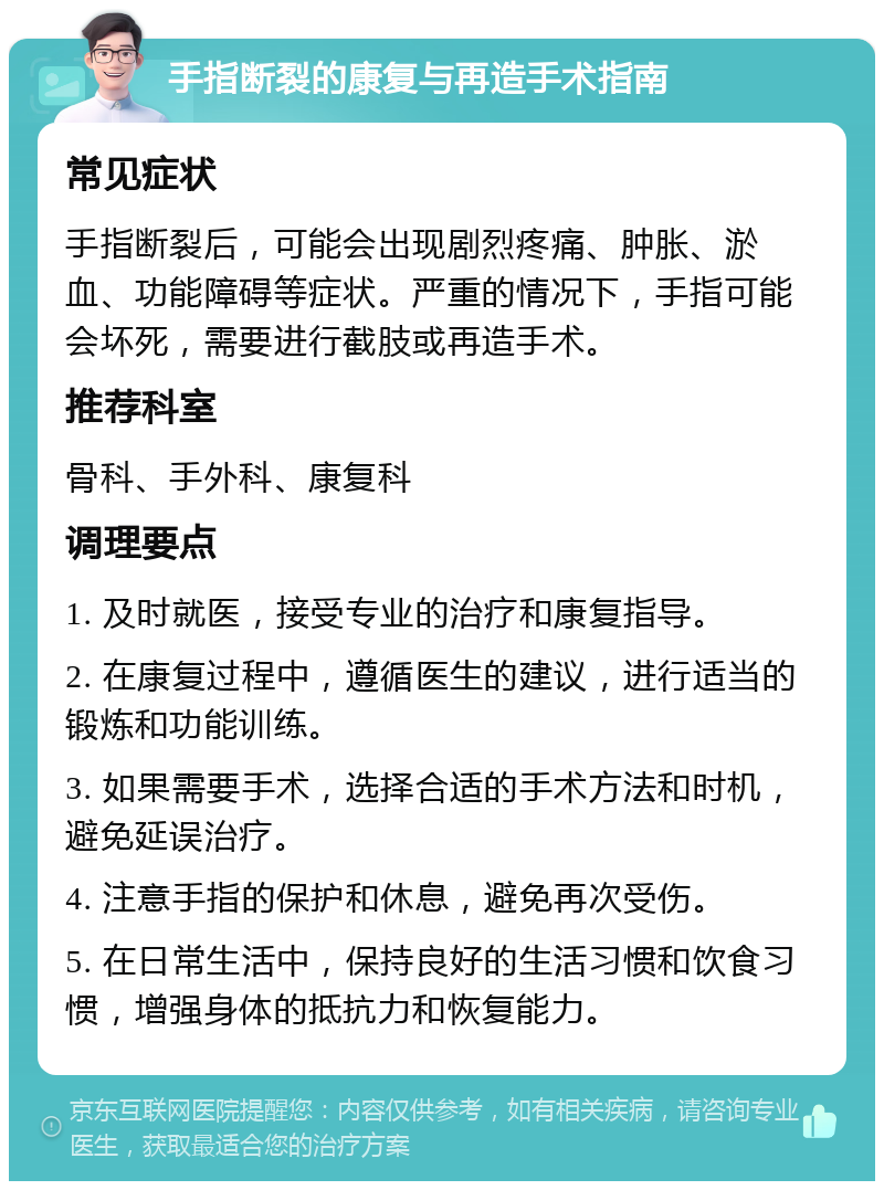 手指断裂的康复与再造手术指南 常见症状 手指断裂后，可能会出现剧烈疼痛、肿胀、淤血、功能障碍等症状。严重的情况下，手指可能会坏死，需要进行截肢或再造手术。 推荐科室 骨科、手外科、康复科 调理要点 1. 及时就医，接受专业的治疗和康复指导。 2. 在康复过程中，遵循医生的建议，进行适当的锻炼和功能训练。 3. 如果需要手术，选择合适的手术方法和时机，避免延误治疗。 4. 注意手指的保护和休息，避免再次受伤。 5. 在日常生活中，保持良好的生活习惯和饮食习惯，增强身体的抵抗力和恢复能力。