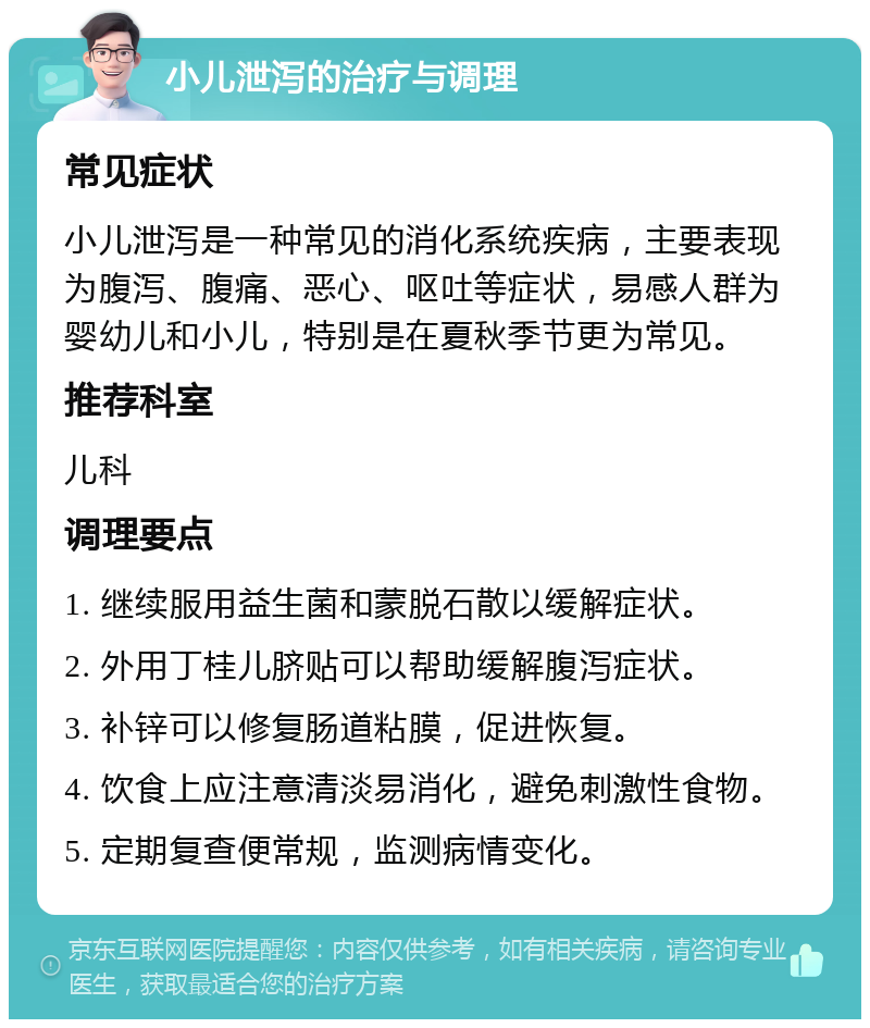 小儿泄泻的治疗与调理 常见症状 小儿泄泻是一种常见的消化系统疾病，主要表现为腹泻、腹痛、恶心、呕吐等症状，易感人群为婴幼儿和小儿，特别是在夏秋季节更为常见。 推荐科室 儿科 调理要点 1. 继续服用益生菌和蒙脱石散以缓解症状。 2. 外用丁桂儿脐贴可以帮助缓解腹泻症状。 3. 补锌可以修复肠道粘膜，促进恢复。 4. 饮食上应注意清淡易消化，避免刺激性食物。 5. 定期复查便常规，监测病情变化。