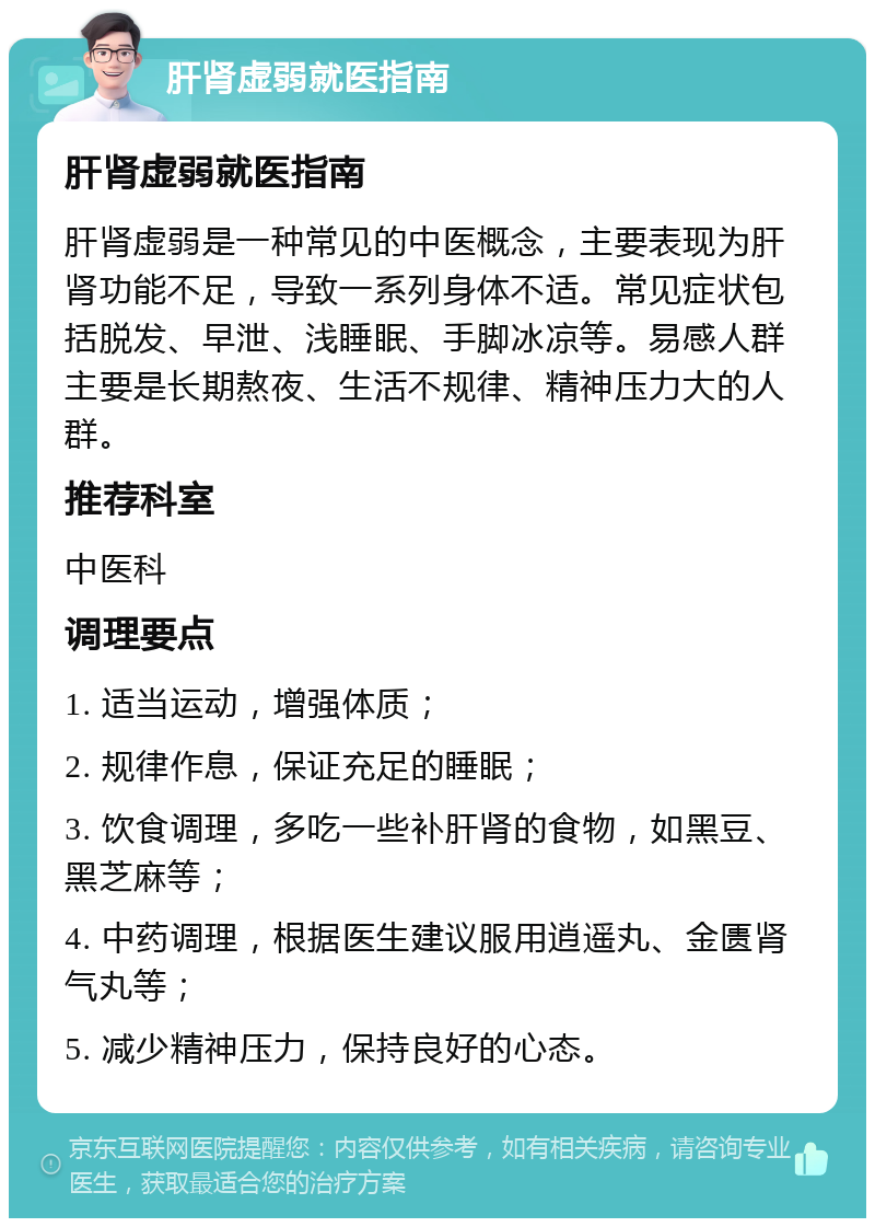 肝肾虚弱就医指南 肝肾虚弱就医指南 肝肾虚弱是一种常见的中医概念，主要表现为肝肾功能不足，导致一系列身体不适。常见症状包括脱发、早泄、浅睡眠、手脚冰凉等。易感人群主要是长期熬夜、生活不规律、精神压力大的人群。 推荐科室 中医科 调理要点 1. 适当运动，增强体质； 2. 规律作息，保证充足的睡眠； 3. 饮食调理，多吃一些补肝肾的食物，如黑豆、黑芝麻等； 4. 中药调理，根据医生建议服用逍遥丸、金匮肾气丸等； 5. 减少精神压力，保持良好的心态。