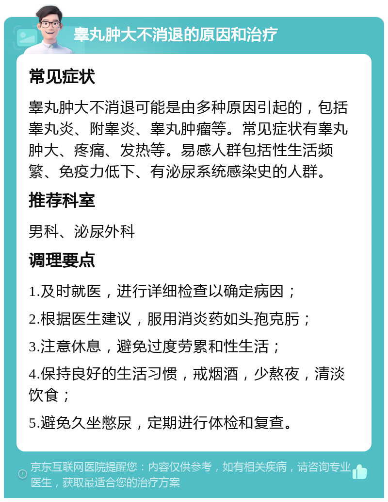 睾丸肿大不消退的原因和治疗 常见症状 睾丸肿大不消退可能是由多种原因引起的，包括睾丸炎、附睾炎、睾丸肿瘤等。常见症状有睾丸肿大、疼痛、发热等。易感人群包括性生活频繁、免疫力低下、有泌尿系统感染史的人群。 推荐科室 男科、泌尿外科 调理要点 1.及时就医，进行详细检查以确定病因； 2.根据医生建议，服用消炎药如头孢克肟； 3.注意休息，避免过度劳累和性生活； 4.保持良好的生活习惯，戒烟酒，少熬夜，清淡饮食； 5.避免久坐憋尿，定期进行体检和复查。