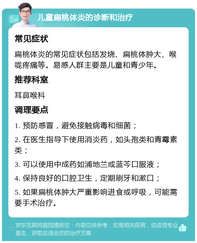 儿童扁桃体炎的诊断和治疗 常见症状 扁桃体炎的常见症状包括发烧、扁桃体肿大、喉咙疼痛等。易感人群主要是儿童和青少年。 推荐科室 耳鼻喉科 调理要点 1. 预防感冒，避免接触病毒和细菌； 2. 在医生指导下使用消炎药，如头孢类和青霉素类； 3. 可以使用中成药如浦地兰或蓝芩口服液； 4. 保持良好的口腔卫生，定期刷牙和漱口； 5. 如果扁桃体肿大严重影响进食或呼吸，可能需要手术治疗。