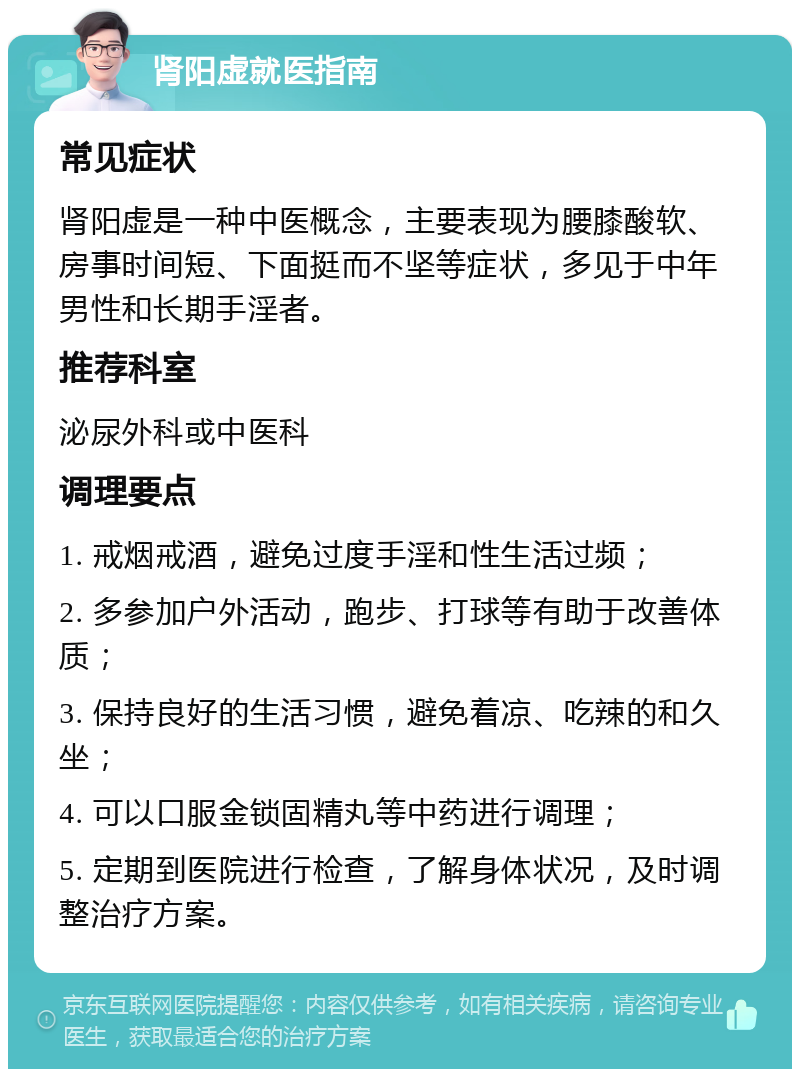 肾阳虚就医指南 常见症状 肾阳虚是一种中医概念，主要表现为腰膝酸软、房事时间短、下面挺而不坚等症状，多见于中年男性和长期手淫者。 推荐科室 泌尿外科或中医科 调理要点 1. 戒烟戒酒，避免过度手淫和性生活过频； 2. 多参加户外活动，跑步、打球等有助于改善体质； 3. 保持良好的生活习惯，避免着凉、吃辣的和久坐； 4. 可以口服金锁固精丸等中药进行调理； 5. 定期到医院进行检查，了解身体状况，及时调整治疗方案。