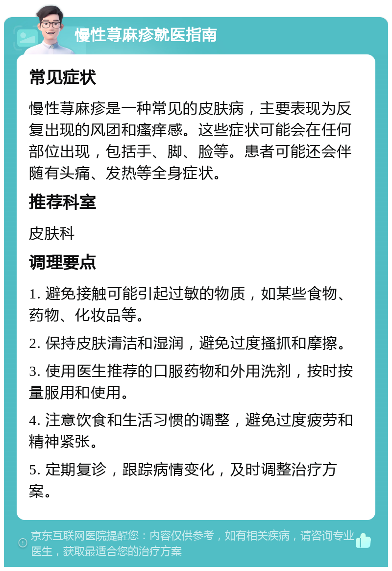 慢性荨麻疹就医指南 常见症状 慢性荨麻疹是一种常见的皮肤病，主要表现为反复出现的风团和瘙痒感。这些症状可能会在任何部位出现，包括手、脚、脸等。患者可能还会伴随有头痛、发热等全身症状。 推荐科室 皮肤科 调理要点 1. 避免接触可能引起过敏的物质，如某些食物、药物、化妆品等。 2. 保持皮肤清洁和湿润，避免过度搔抓和摩擦。 3. 使用医生推荐的口服药物和外用洗剂，按时按量服用和使用。 4. 注意饮食和生活习惯的调整，避免过度疲劳和精神紧张。 5. 定期复诊，跟踪病情变化，及时调整治疗方案。