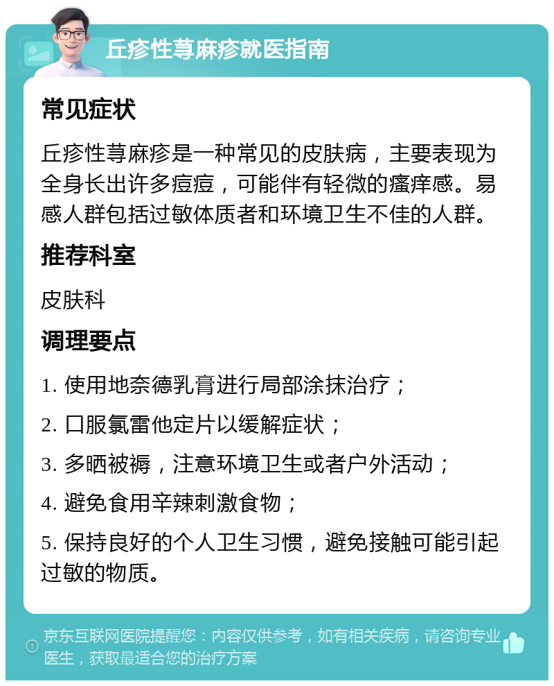 丘疹性荨麻疹就医指南 常见症状 丘疹性荨麻疹是一种常见的皮肤病，主要表现为全身长出许多痘痘，可能伴有轻微的瘙痒感。易感人群包括过敏体质者和环境卫生不佳的人群。 推荐科室 皮肤科 调理要点 1. 使用地奈德乳膏进行局部涂抹治疗； 2. 口服氯雷他定片以缓解症状； 3. 多晒被褥，注意环境卫生或者户外活动； 4. 避免食用辛辣刺激食物； 5. 保持良好的个人卫生习惯，避免接触可能引起过敏的物质。