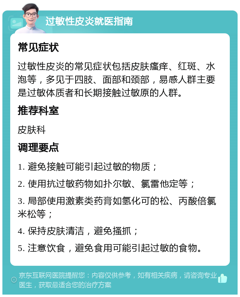 过敏性皮炎就医指南 常见症状 过敏性皮炎的常见症状包括皮肤瘙痒、红斑、水泡等，多见于四肢、面部和颈部，易感人群主要是过敏体质者和长期接触过敏原的人群。 推荐科室 皮肤科 调理要点 1. 避免接触可能引起过敏的物质； 2. 使用抗过敏药物如扑尔敏、氯雷他定等； 3. 局部使用激素类药膏如氢化可的松、丙酸倍氯米松等； 4. 保持皮肤清洁，避免搔抓； 5. 注意饮食，避免食用可能引起过敏的食物。