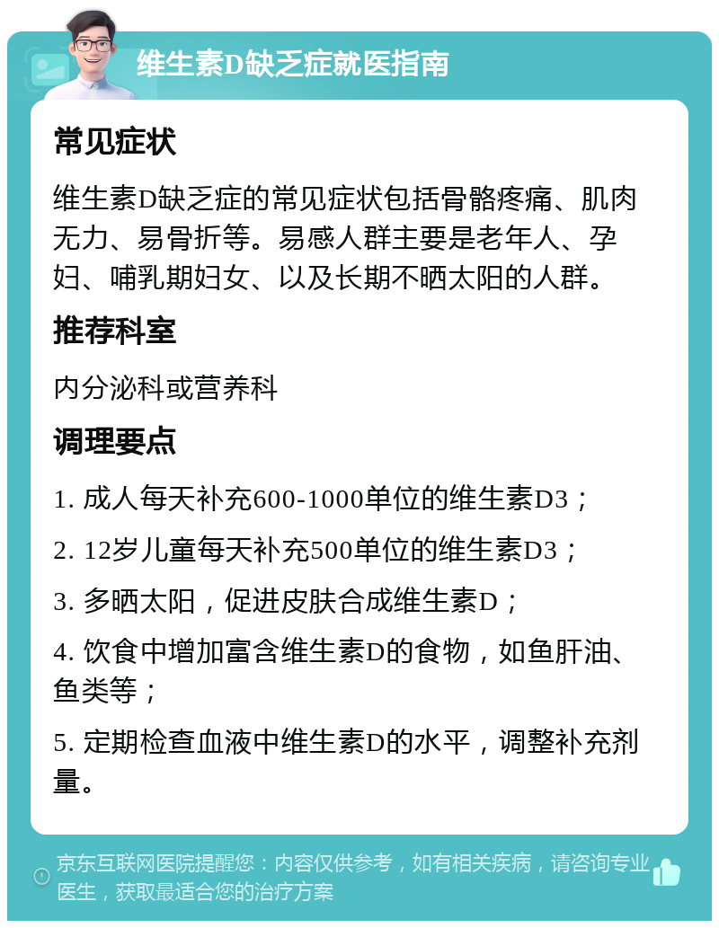 维生素D缺乏症就医指南 常见症状 维生素D缺乏症的常见症状包括骨骼疼痛、肌肉无力、易骨折等。易感人群主要是老年人、孕妇、哺乳期妇女、以及长期不晒太阳的人群。 推荐科室 内分泌科或营养科 调理要点 1. 成人每天补充600-1000单位的维生素D3； 2. 12岁儿童每天补充500单位的维生素D3； 3. 多晒太阳，促进皮肤合成维生素D； 4. 饮食中增加富含维生素D的食物，如鱼肝油、鱼类等； 5. 定期检查血液中维生素D的水平，调整补充剂量。