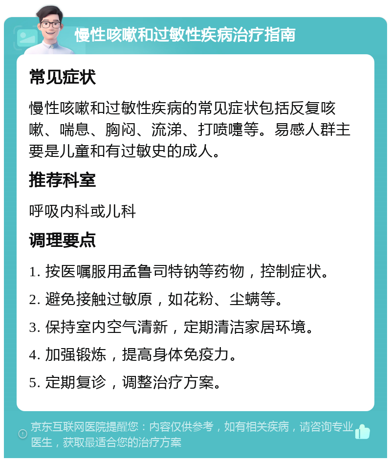 慢性咳嗽和过敏性疾病治疗指南 常见症状 慢性咳嗽和过敏性疾病的常见症状包括反复咳嗽、喘息、胸闷、流涕、打喷嚏等。易感人群主要是儿童和有过敏史的成人。 推荐科室 呼吸内科或儿科 调理要点 1. 按医嘱服用孟鲁司特钠等药物，控制症状。 2. 避免接触过敏原，如花粉、尘螨等。 3. 保持室内空气清新，定期清洁家居环境。 4. 加强锻炼，提高身体免疫力。 5. 定期复诊，调整治疗方案。