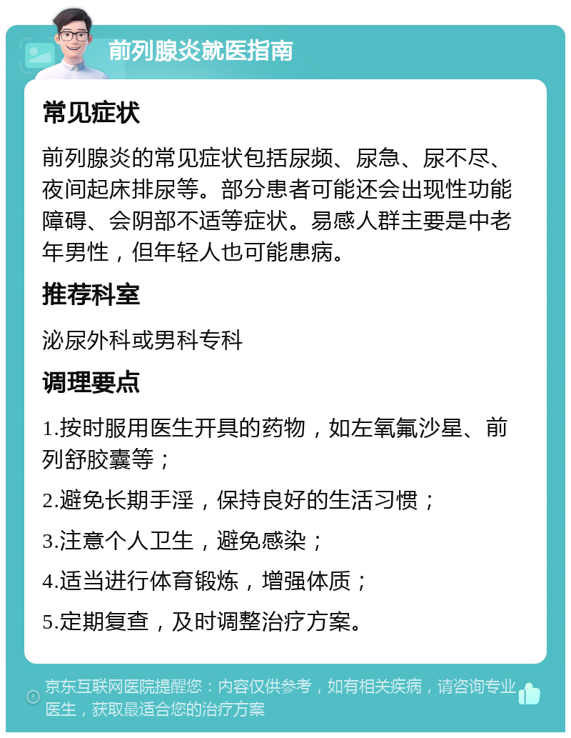 前列腺炎就医指南 常见症状 前列腺炎的常见症状包括尿频、尿急、尿不尽、夜间起床排尿等。部分患者可能还会出现性功能障碍、会阴部不适等症状。易感人群主要是中老年男性，但年轻人也可能患病。 推荐科室 泌尿外科或男科专科 调理要点 1.按时服用医生开具的药物，如左氧氟沙星、前列舒胶囊等； 2.避免长期手淫，保持良好的生活习惯； 3.注意个人卫生，避免感染； 4.适当进行体育锻炼，增强体质； 5.定期复查，及时调整治疗方案。