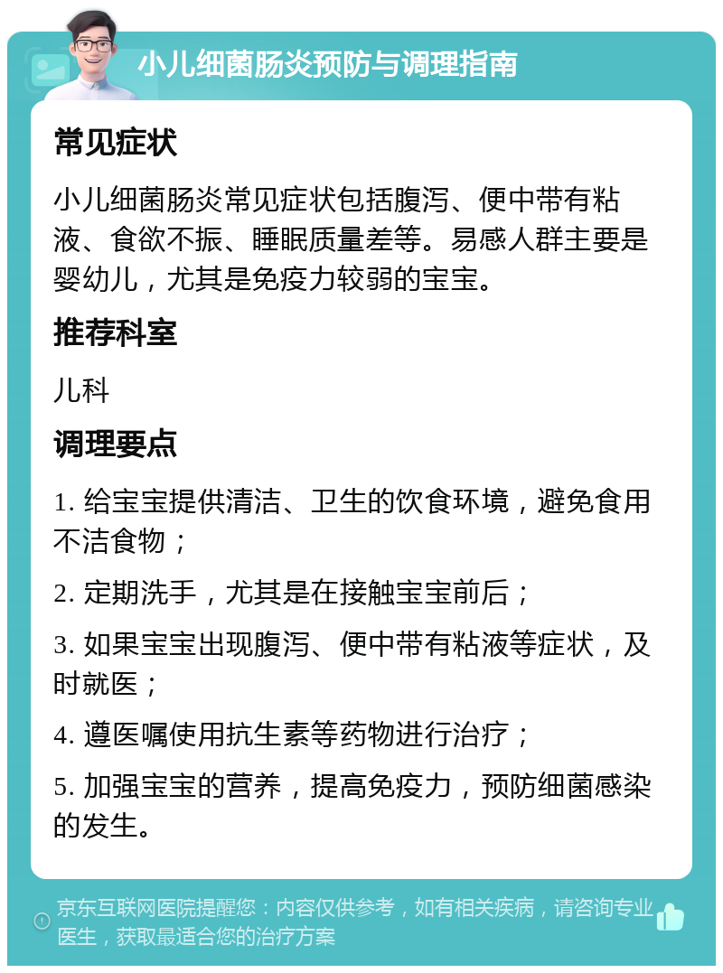 小儿细菌肠炎预防与调理指南 常见症状 小儿细菌肠炎常见症状包括腹泻、便中带有粘液、食欲不振、睡眠质量差等。易感人群主要是婴幼儿，尤其是免疫力较弱的宝宝。 推荐科室 儿科 调理要点 1. 给宝宝提供清洁、卫生的饮食环境，避免食用不洁食物； 2. 定期洗手，尤其是在接触宝宝前后； 3. 如果宝宝出现腹泻、便中带有粘液等症状，及时就医； 4. 遵医嘱使用抗生素等药物进行治疗； 5. 加强宝宝的营养，提高免疫力，预防细菌感染的发生。